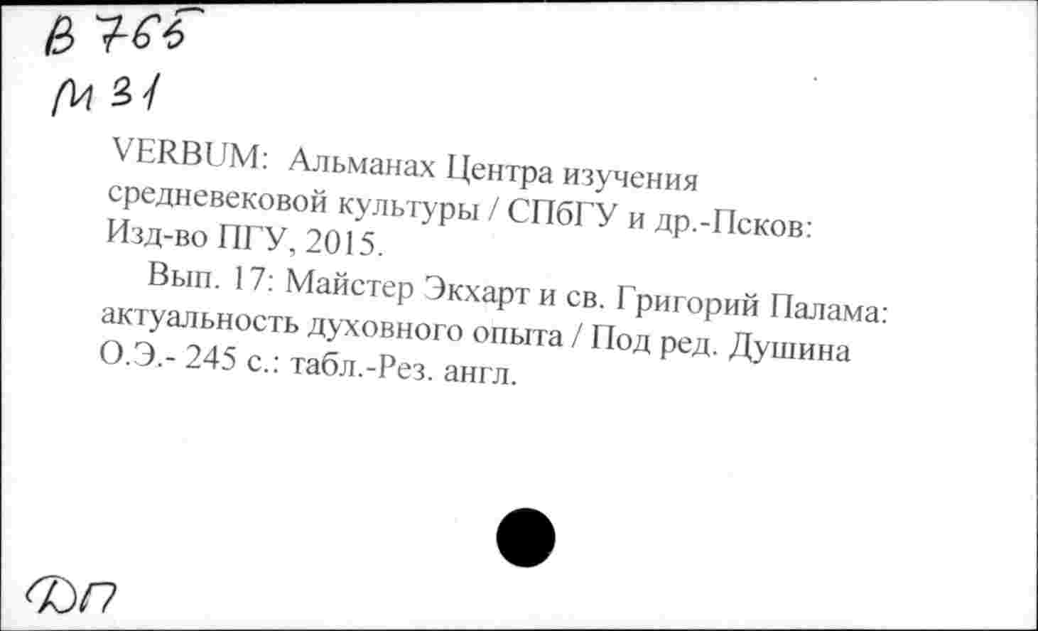 ﻿е>
(\л з/
VERBUM: Альманах Центра изучения средневековой культуры / СПбГУ и др -Псков-Изд-во ПГУ, 2015	ДР-исков.
с., гаол.-гез. англ.
60/7